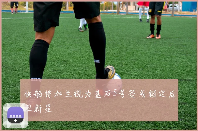 快船将加兰视为基石5号签或锁定后卫新星