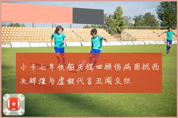 小卡七年快船历程回顾伤病困扰西决辉煌与虚假代言丑闻交织