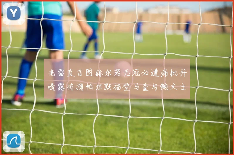 老雷直言图赫尔若无冠必遭痛批并透露将携帕尔默福登马奎与鲍文出战