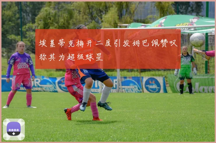 埃基蒂克梅开二度引发姆巴佩赞叹称其为超级球星