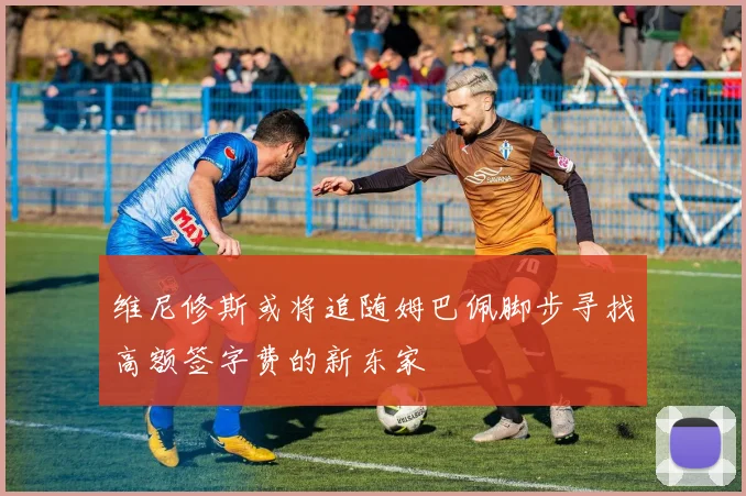 维尼修斯或将追随姆巴佩脚步寻找高额签字费的新东家