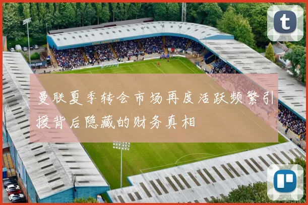 曼联夏季转会市场再度活跃频繁引援背后隐藏的财务真相