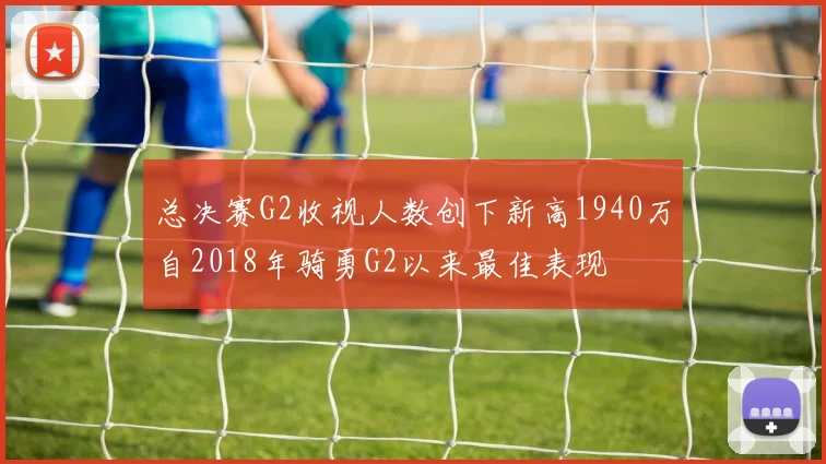 总决赛G2收视人数创下新高1940万自2018年骑勇G2以来最佳表现