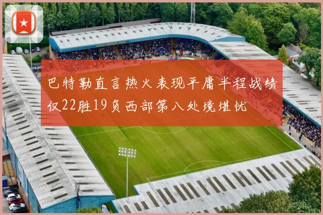 巴特勒直言热火表现平庸半程战绩仅22胜19负西部第八处境堪忧