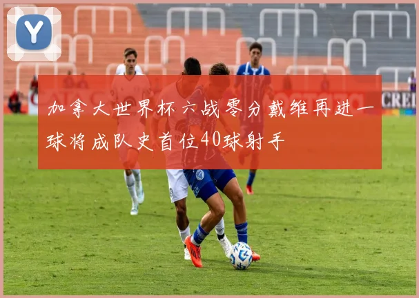 加拿大世界杯六战零分戴维再进一球将成队史首位40球射手