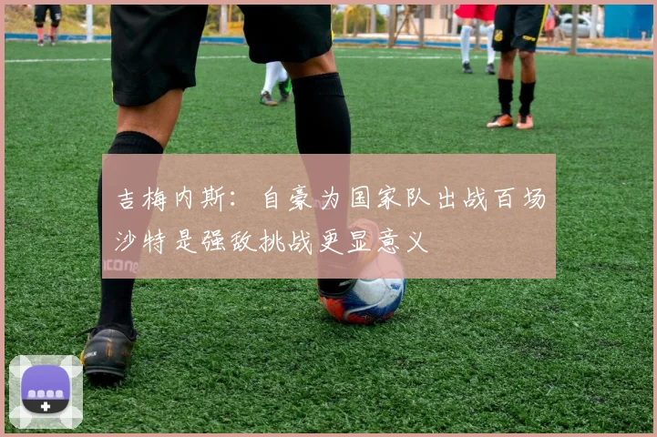 吉梅内斯：自豪为国家队出战百场沙特是强敌挑战更显意义