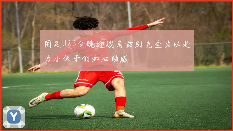 国足U23今晚迎战乌兹别克全力以赴为小伙子们加油助威