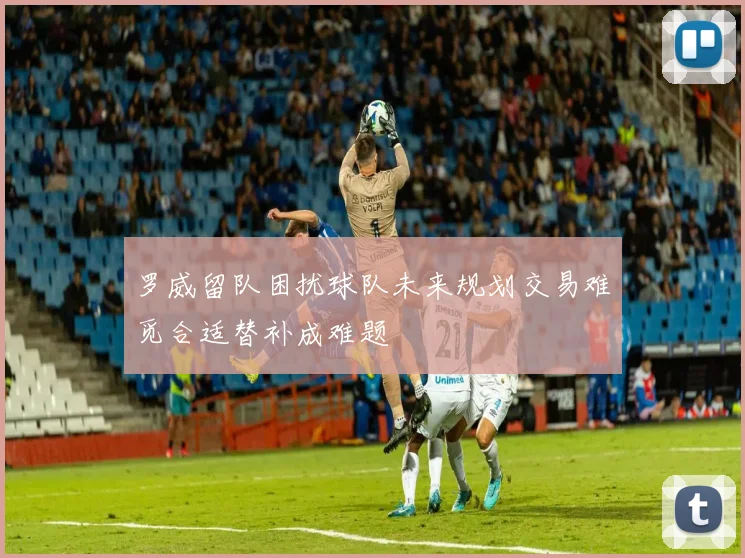 罗威留队困扰球队未来规划交易难觅合适替补成难题
