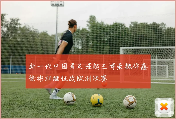 新一代中国男足崛起王博豪魏祥鑫徐彬相继征战欧洲联赛
