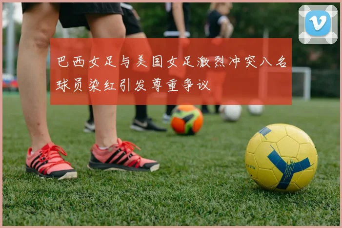 巴西女足与美国女足激烈冲突八名球员染红引发尊重争议
