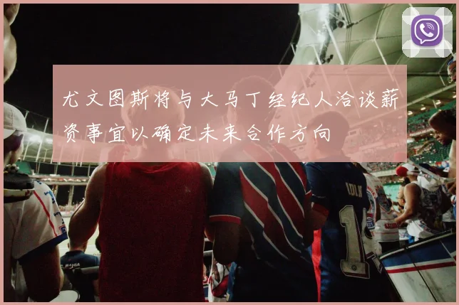 尤文图斯将与大马丁经纪人洽谈薪资事宜以确定未来合作方向