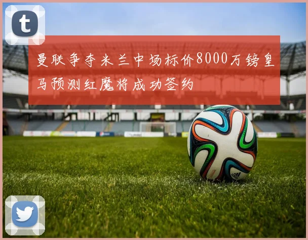 曼联争夺米兰中场标价8000万镑皇马预测红魔将成功签约