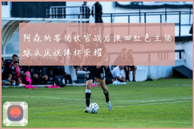 阿森纳客场收官战后换回红色主场球衣庆祝捧杯荣耀