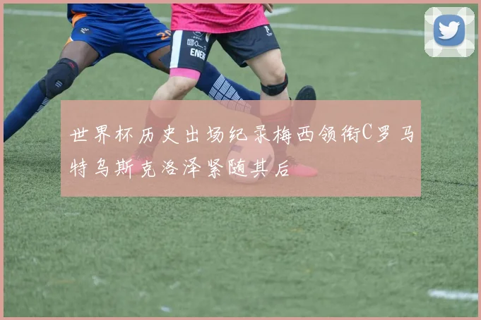 世界杯历史出场纪录梅西领衔C罗马特乌斯克洛泽紧随其后
