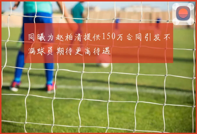 同曦为赵柏清提供150万合同引发不满球员期待更高待遇