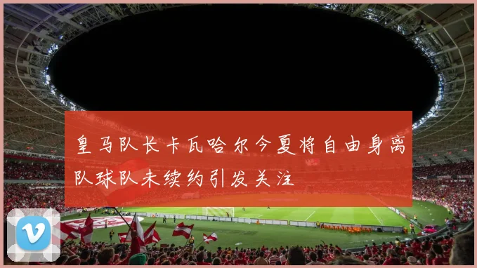 皇马队长卡瓦哈尔今夏将自由身离队球队未续约引发关注