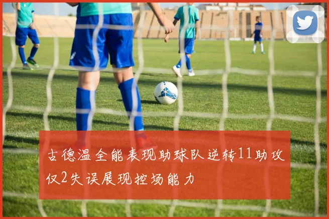 古德温全能表现助球队逆转11助攻仅2失误展现控场能力