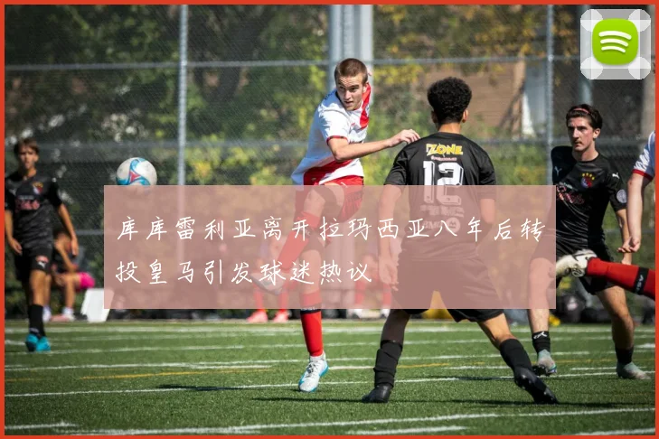 库库雷利亚离开拉玛西亚八年后转投皇马引发球迷热议