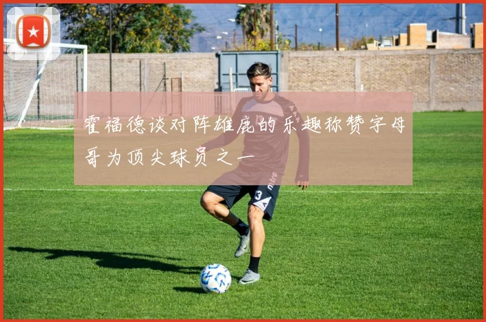 霍福德谈对阵雄鹿的乐趣称赞字母哥为顶尖球员之一
