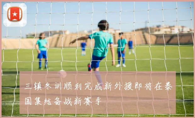 三镇冬训顺利完成新外援即将在泰国集结备战新赛季