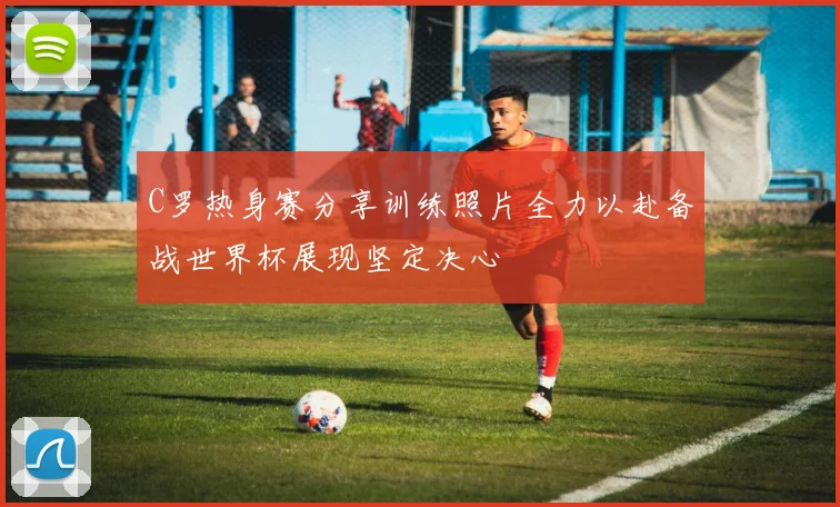 C罗热身赛分享训练照片全力以赴备战世界杯展现坚定决心